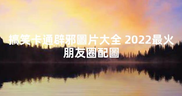 搞笑卡通辟邪圖片大全 2022最火朋友圈配圖